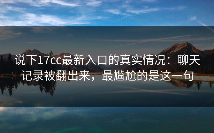 说下17cc最新入口的真实情况：聊天记录被翻出来，最尴尬的是这一句