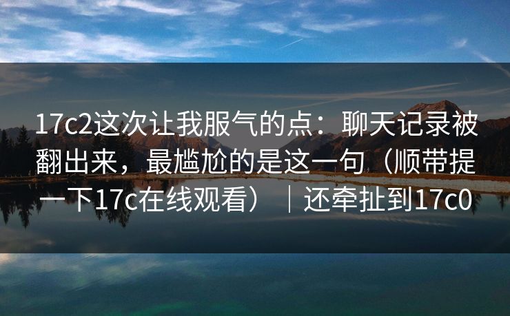 17c2这次让我服气的点:聊天记录被翻出来,最尴尬的是这一句(顺带提一下17c在线观看)|还牵扯到17c0