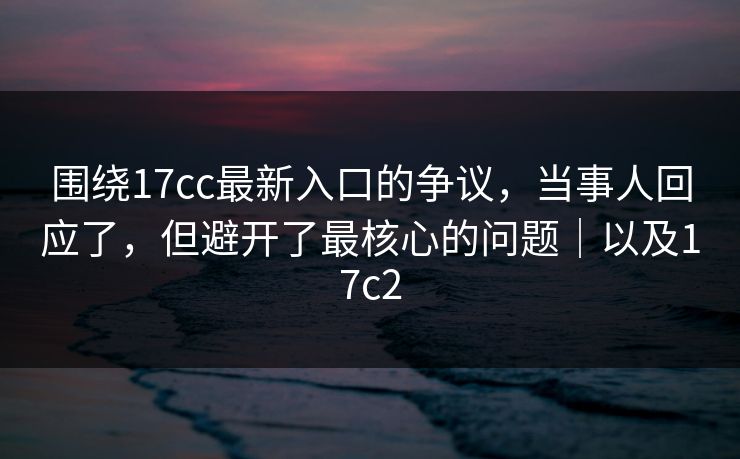 围绕17cc最新入口的争议，当事人回应了，但避开了最核心的问题｜以及17c2  第1张