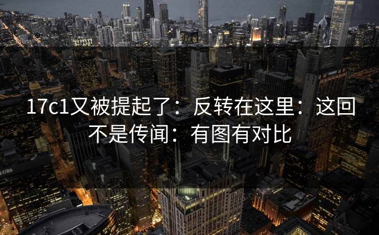 17c1又被提起了：反转在这里：这回不是传闻：有图有对比  第1张