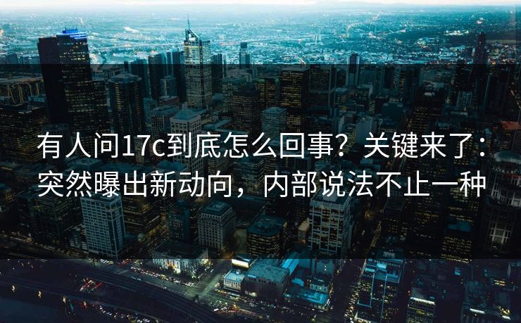 有人问17c到底怎么回事？关键来了：突然曝出新动向，内部说法不止一种  第1张