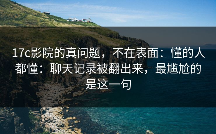17c影院的真问题,不在表面:懂的人都懂:聊天记录被翻出来,最尴尬的是这一句