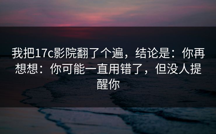 我把17c影院翻了个遍，结论是：你再想想：你可能一直用错了，但没人提醒你  第1张