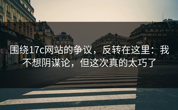 围绕17c网站的争议，反转在这里：我不想阴谋论，但这次真的太巧了
