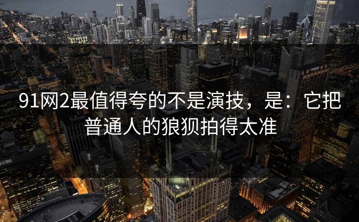 91网2最值得夸的不是演技,是:它把普通人的狼狈拍得太准