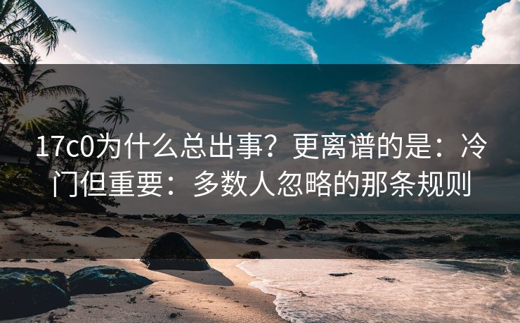 17c0为什么总出事?更离谱的是:冷门但重要:多数人忽略的那条规则