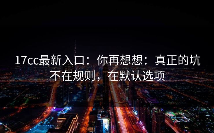 17cc最新入口:你再想想:真正的坑不在规则,在默认选项