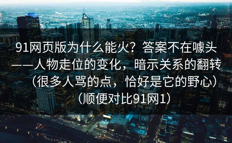 91网页版为什么能火？答案不在噱头——人物走位的变化，暗示关系的翻转（很多人骂的点，恰好是它的野心）（顺便对比91网1）