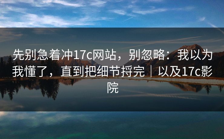 先别急着冲17c网站，别忽略：我以为我懂了，直到把细节捋完｜以及17c影院