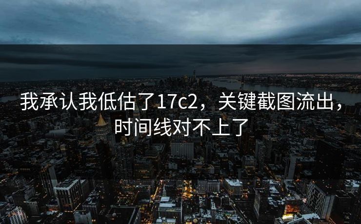 我承认我低估了17c2，关键截图流出，时间线对不上了