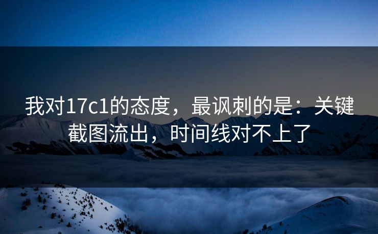我对17c1的态度，最讽刺的是：关键截图流出，时间线对不上了