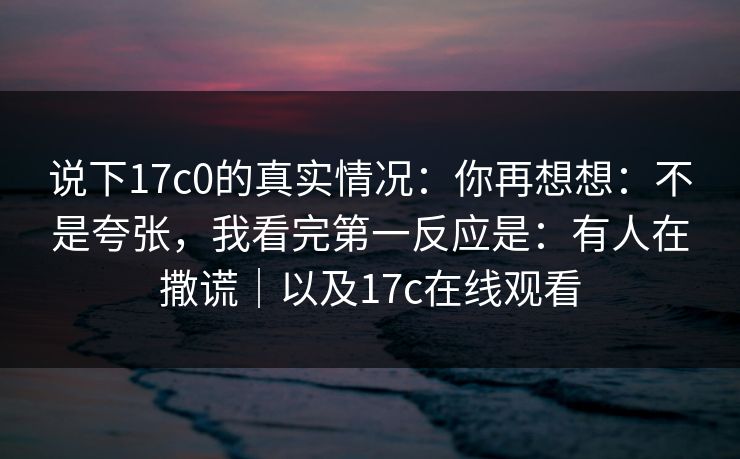 说下17c0的真实情况：你再想想：不是夸张，我看完第一反应是：有人在撒谎｜以及17c在线观看  第1张