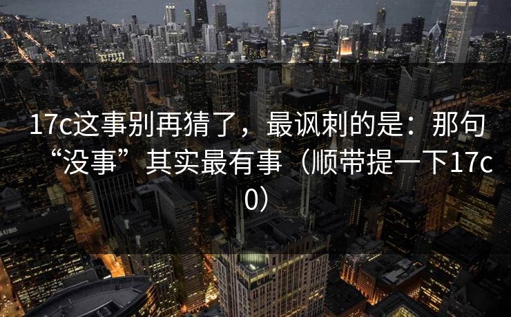 17c这事别再猜了，最讽刺的是：那句“没事”其实最有事（顺带提一下17c0）