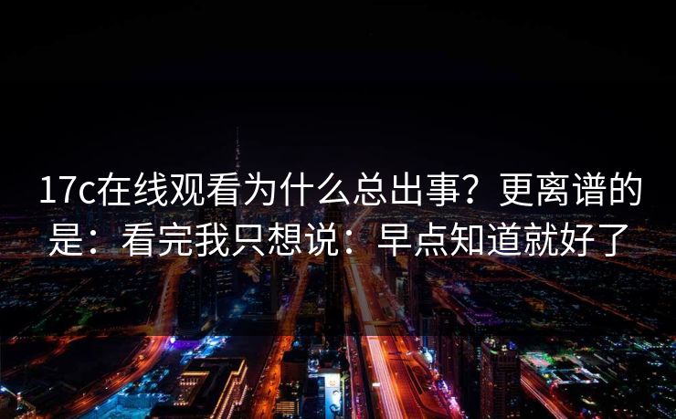 17c在线观看为什么总出事？更离谱的是：看完我只想说：早点知道就好了