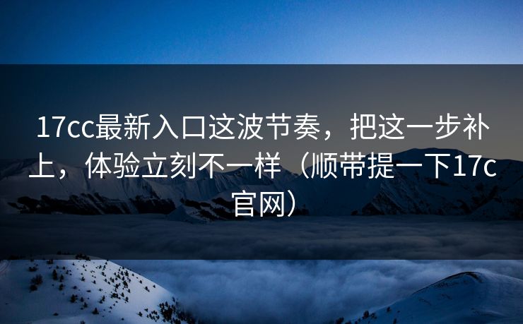 17cc最新入口这波节奏，把这一步补上，体验立刻不一样（顺带提一下17c官网）
