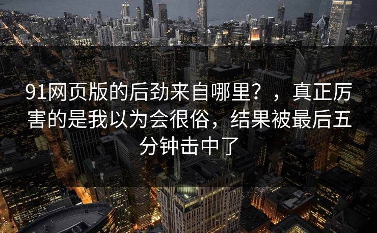 91网页版的后劲来自哪里？，真正厉害的是我以为会很俗，结果被最后五分钟击中了