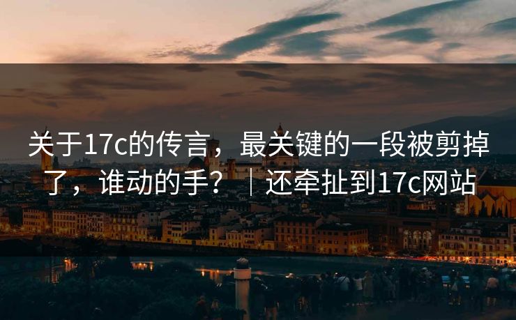 关于17c的传言，最关键的一段被剪掉了，谁动的手？｜还牵扯到17c网站
