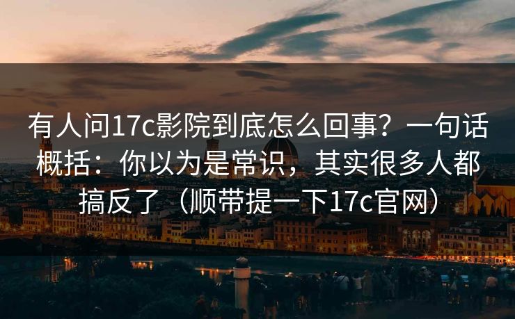 有人问17c影院到底怎么回事？一句话概括：你以为是常识，其实很多人都搞反了（顺带提一下17c官网）