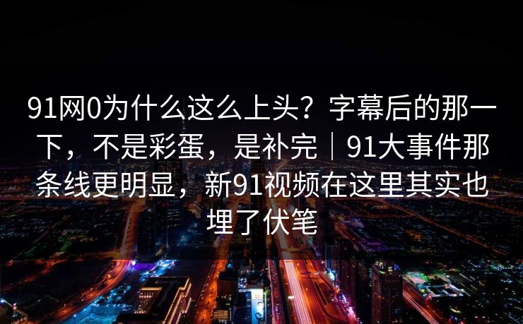 91网0为什么这么上头？字幕后的那一下，不是彩蛋，是补完｜91大事件那条线更明显，新91视频在这里其实也埋了伏笔