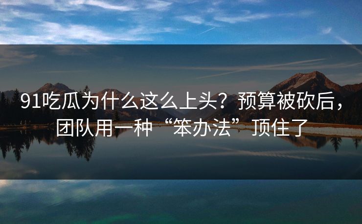 91吃瓜为什么这么上头？预算被砍后，团队用一种“笨办法”顶住了