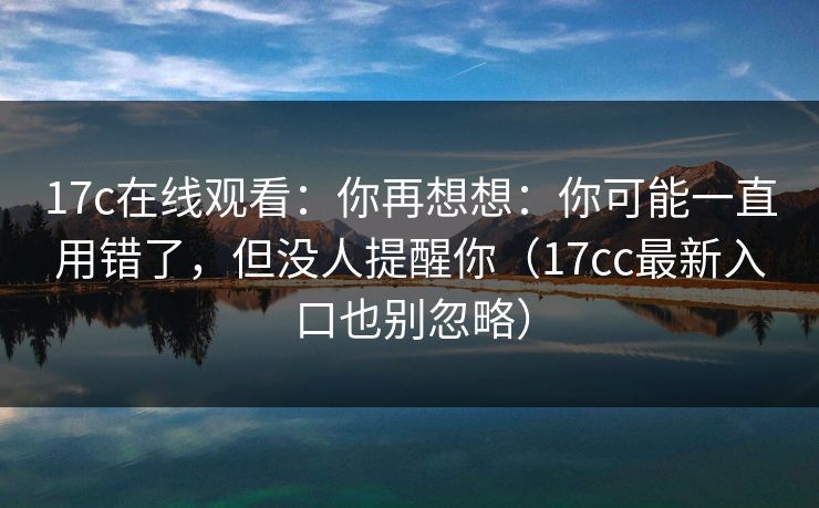 17c在线观看：你再想想：你可能一直用错了，但没人提醒你（17cc最新入口也别忽略）  第1张