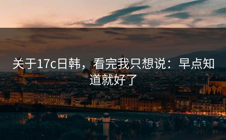 关于17c日韩，看完我只想说：早点知道就好了  第1张