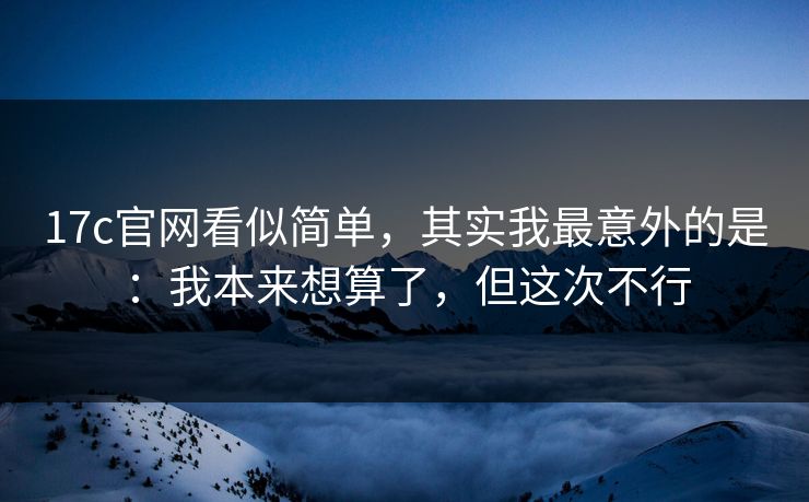 17c官网看似简单，其实我最意外的是：我本来想算了，但这次不行