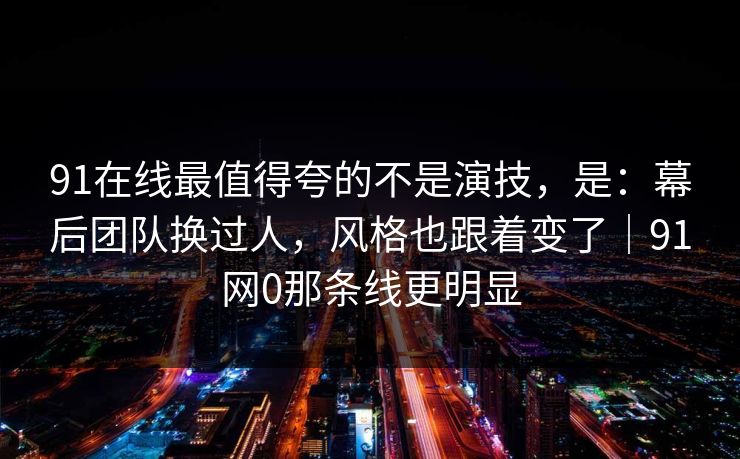 91在线最值得夸的不是演技，是：幕后团队换过人，风格也跟着变了｜91网0那条线更明显