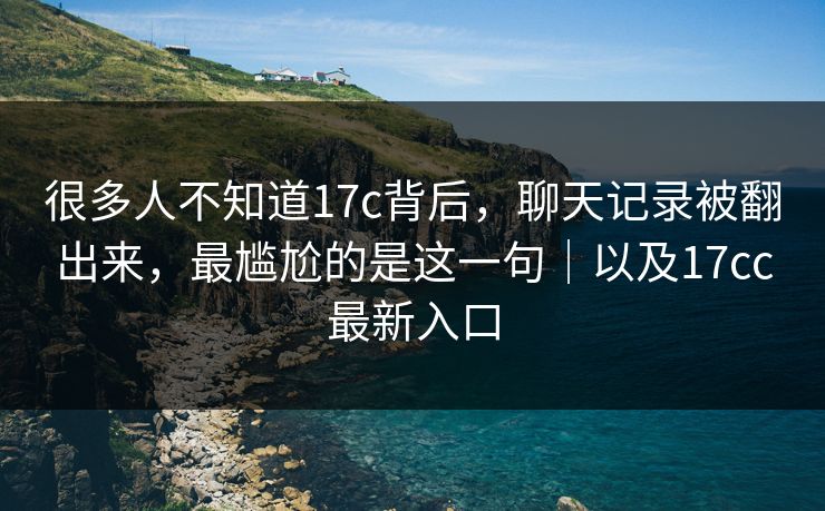 很多人不知道17c背后，聊天记录被翻出来，最尴尬的是这一句｜以及17cc最新入口