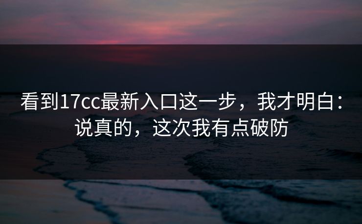 看到17cc最新入口这一步，我才明白：说真的，这次我有点破防