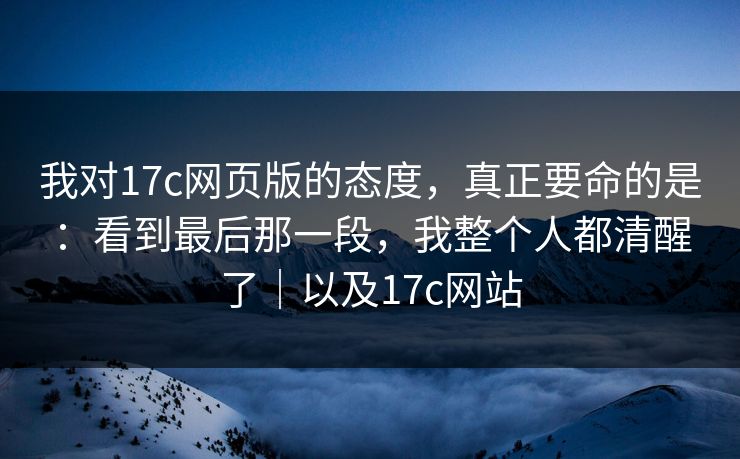 我对17c网页版的态度，真正要命的是：看到最后那一段，我整个人都清醒了｜以及17c网站