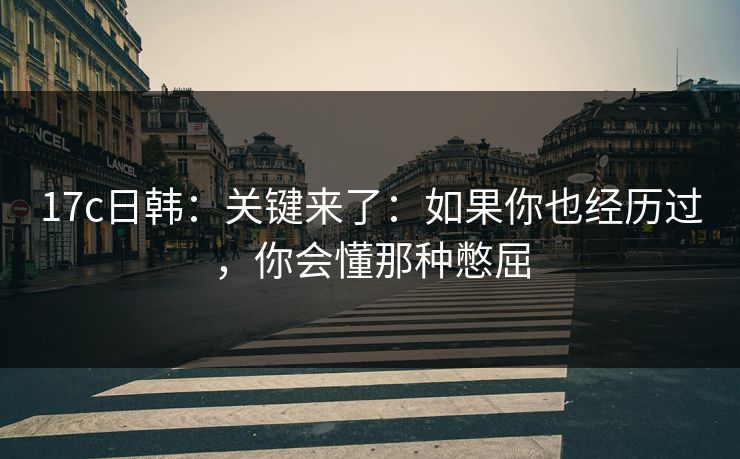 17c日韩：关键来了：如果你也经历过，你会懂那种憋屈