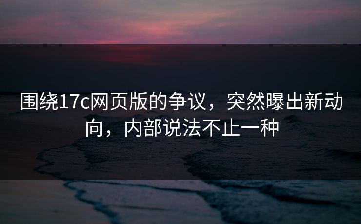 围绕17c网页版的争议，突然曝出新动向，内部说法不止一种