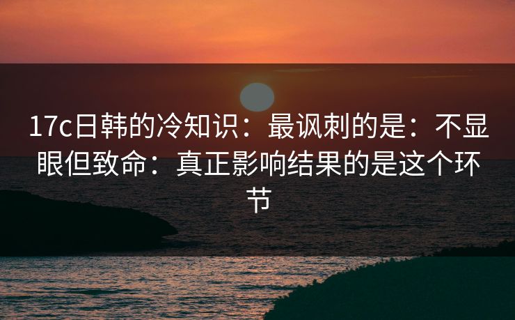 17c日韩的冷知识：最讽刺的是：不显眼但致命：真正影响结果的是这个环节