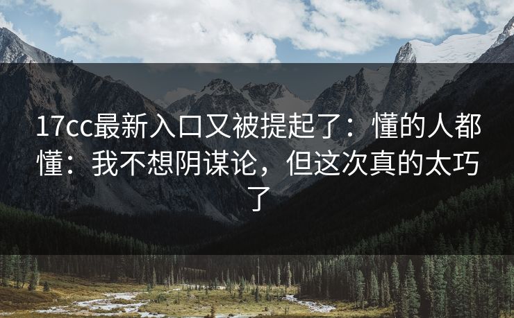17cc最新入口又被提起了：懂的人都懂：我不想阴谋论，但这次真的太巧了