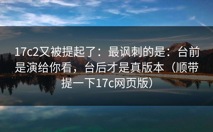 17c2又被提起了：最讽刺的是：台前是演给你看，台后才是真版本（顺带提一下17c网页版）