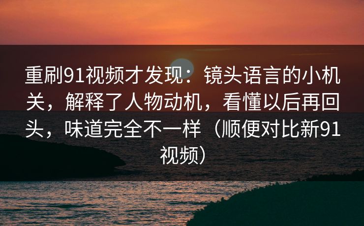 重刷91视频才发现：镜头语言的小机关，解释了人物动机，看懂以后再回头，味道完全不一样（顺便对比新91视频）
