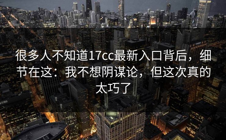 很多人不知道17cc最新入口背后，细节在这：我不想阴谋论，但这次真的太巧了