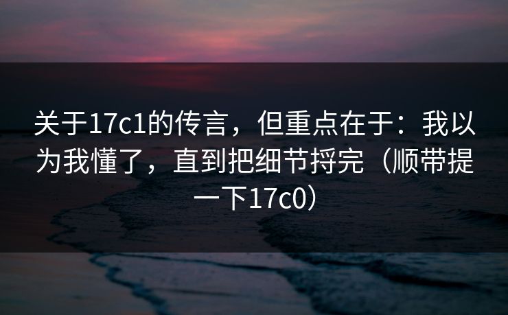 关于17c1的传言，但重点在于：我以为我懂了，直到把细节捋完（顺带提一下17c0）