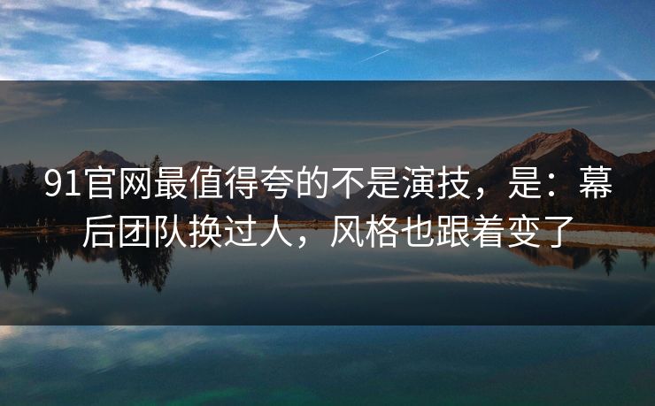 91官网最值得夸的不是演技，是：幕后团队换过人，风格也跟着变了