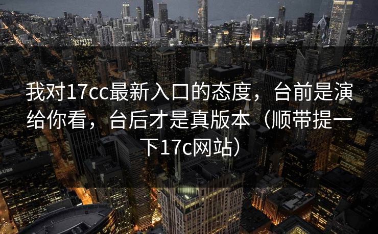 我对17cc最新入口的态度，台前是演给你看，台后才是真版本（顺带提一下17c网站）