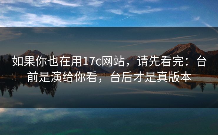 如果你也在用17c网站，请先看完：台前是演给你看，台后才是真版本