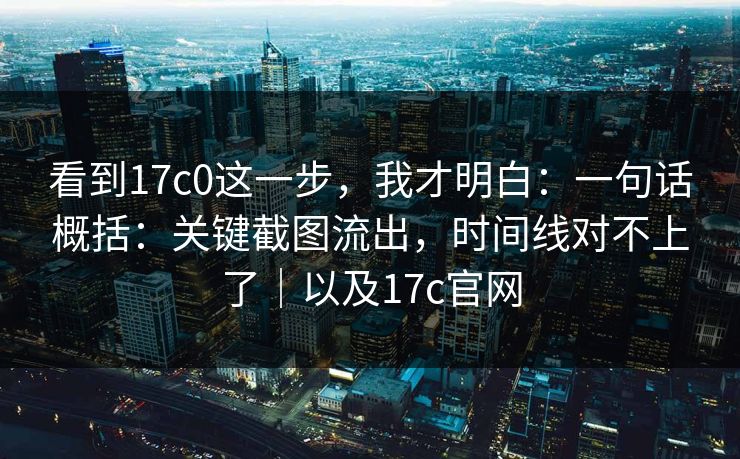 看到17c0这一步，我才明白：一句话概括：关键截图流出，时间线对不上了｜以及17c官网