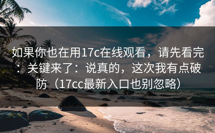 如果你也在用17c在线观看，请先看完：关键来了：说真的，这次我有点破防（17cc最新入口也别忽略）