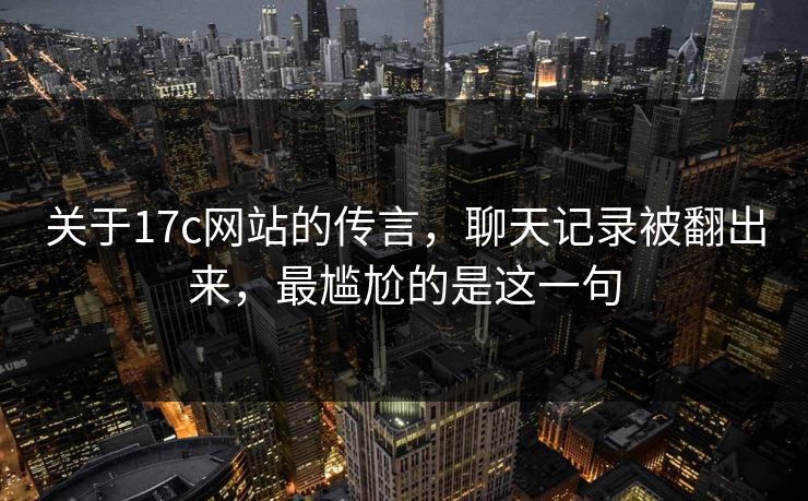 关于17c网站的传言，聊天记录被翻出来，最尴尬的是这一句