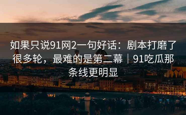 如果只说91网2一句好话：剧本打磨了很多轮，最难的是第二幕｜91吃瓜那条线更明显
