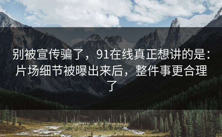 别被宣传骗了，91在线真正想讲的是：片场细节被曝出来后，整件事更合理了