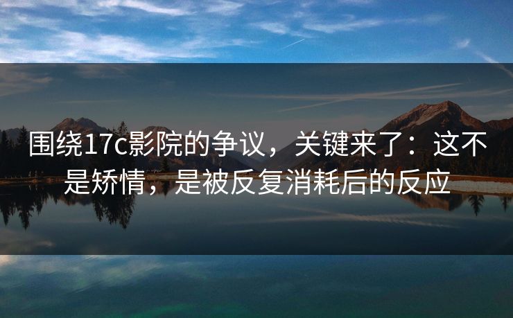 围绕17c影院的争议，关键来了：这不是矫情，是被反复消耗后的反应