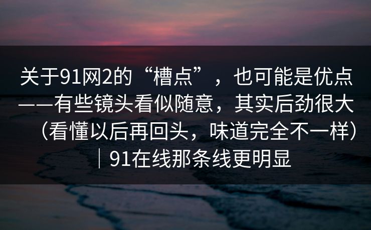 关于91网2的“槽点”，也可能是优点——有些镜头看似随意，其实后劲很大（看懂以后再回头，味道完全不一样）｜91在线那条线更明显