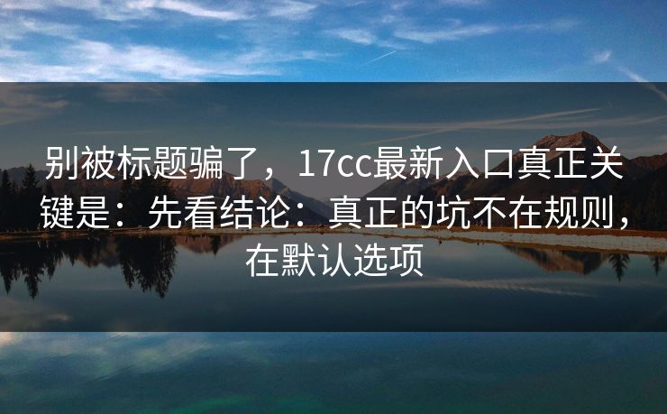 别被标题骗了，17cc最新入口真正关键是：先看结论：真正的坑不在规则，在默认选项